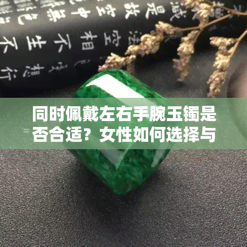 同时佩戴左右手腕玉镯是否合适？女性如何选择与搭配玉镯？