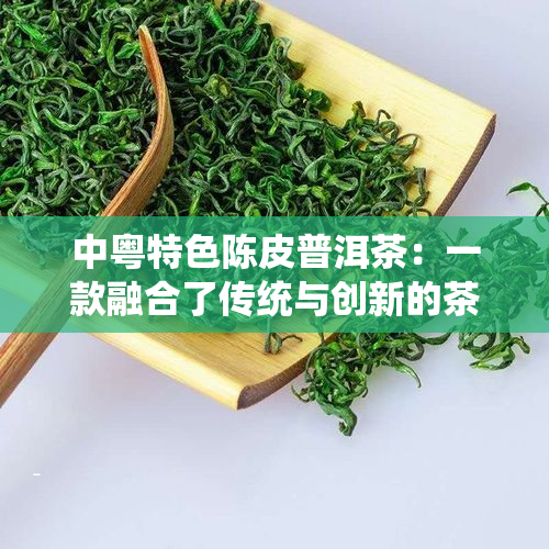 中粤特色陈皮普洱茶：一款融合了传统与创新的茶叶佳品