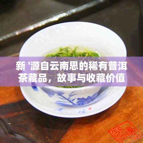 新 '源自云南思的稀有普洱茶藏品，故事与收藏价值共'