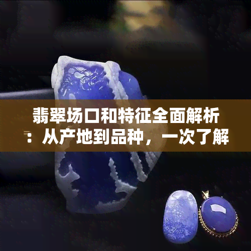 翡翠场口和特征全面解析：从产地到品种，一次了解所有翡翠知识