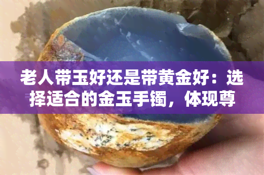 老人带玉好还是带黄金好：选择适合的金玉手镯，体现尊重与关爱