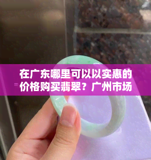 在广东哪里可以以实惠的价格购买翡翠？广州市场批发有更便宜的选择吗？