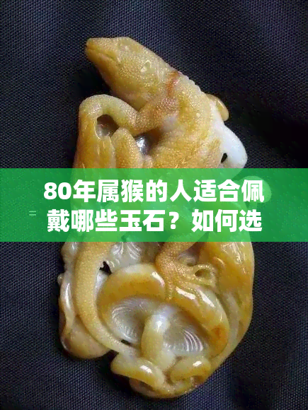 80年属猴的人适合佩戴哪些玉石？如何选择和保养玉石饰品？