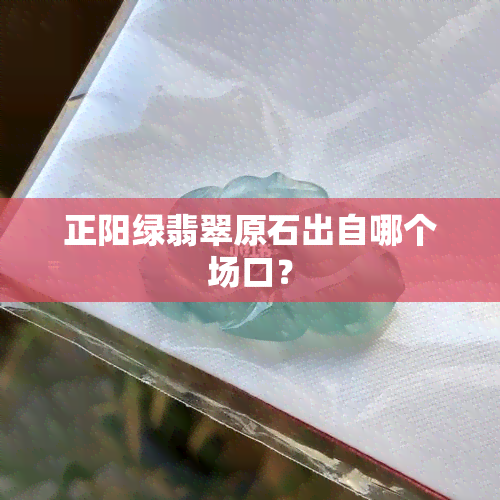 正阳绿翡翠原石出自哪个场口？