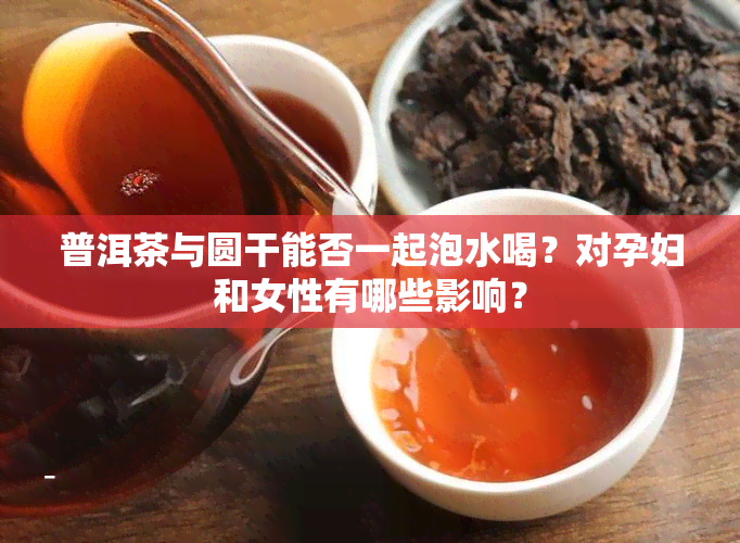 普洱茶与圆干能否一起泡水喝？对孕妇和女性有哪些影响？