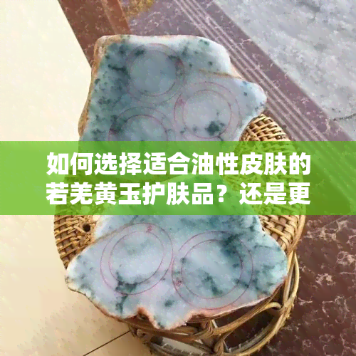 如何选择适合油性皮肤的若羌黄玉护肤品？还是更注重冰透度？