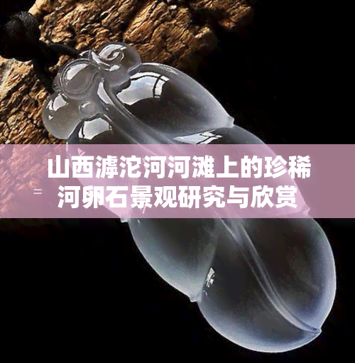 山西滹沱河河滩上的珍稀河卵石景观研究与欣赏