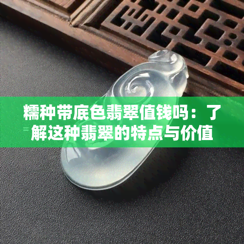 糯种带底色翡翠值钱吗：了解这种翡翠的特点与价值