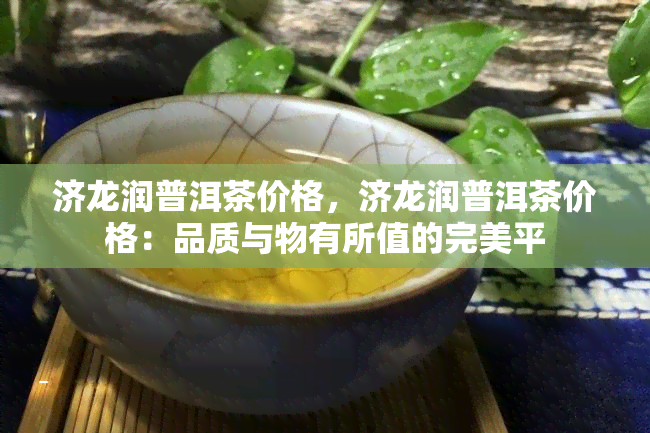 济龙润普洱茶价格，济龙润普洱茶价格：品质与物有所值的完美平