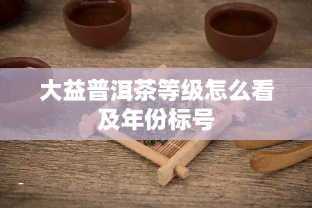 大益普洱茶等级怎么看及年份标号