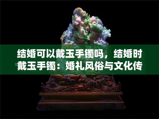 结婚可以戴玉手镯吗，结婚时戴玉手镯：婚礼风俗与文化传统的碰撞