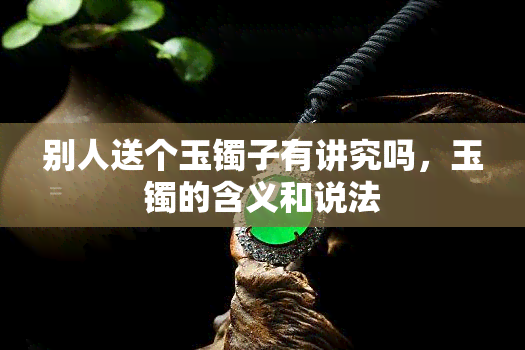 别人送个玉镯子有讲究吗，玉镯的含义和说法