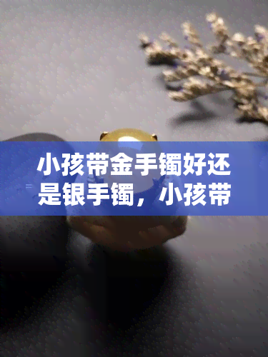 小孩带金手镯好还是银手镯，小孩带金手镯好还是银手镯？挑选最适合的首饰给孩子