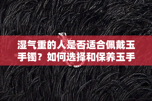 湿气重的人是否适合佩戴玉手镯？如何选择和保养玉手镯以避免加重湿气？