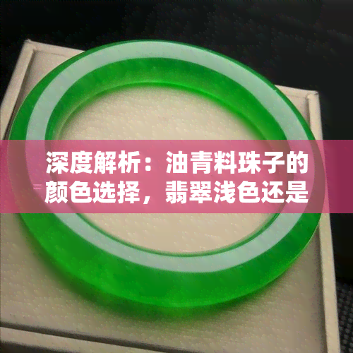 深度解析：油青料珠子的颜色选择，翡翠浅色还是深色更好看？