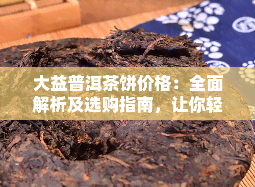 大益普洱茶饼价格：全面解析及选购指南，让你轻松了解市场行情和品质优劣