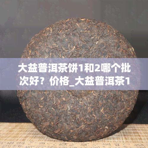 大益普洱茶饼1和2哪个批次好？价格_大益普洱茶1801批次