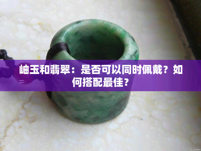 岫玉和翡翠：是否可以同时佩戴？如何搭配更佳？