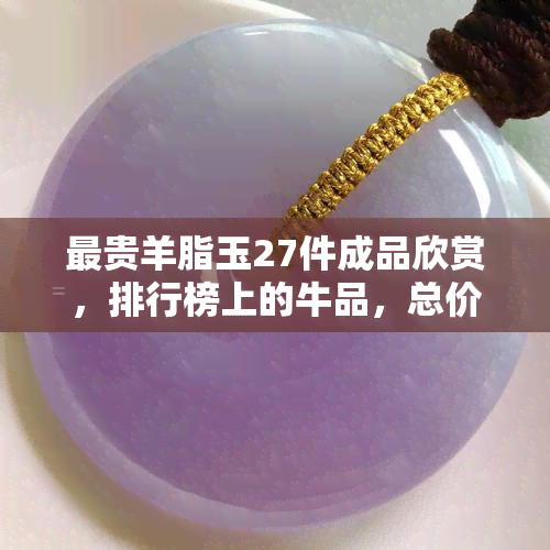 最贵羊脂玉27件成品欣赏，排行榜上的牛品，总价揭秘，你的眼界被刷新！