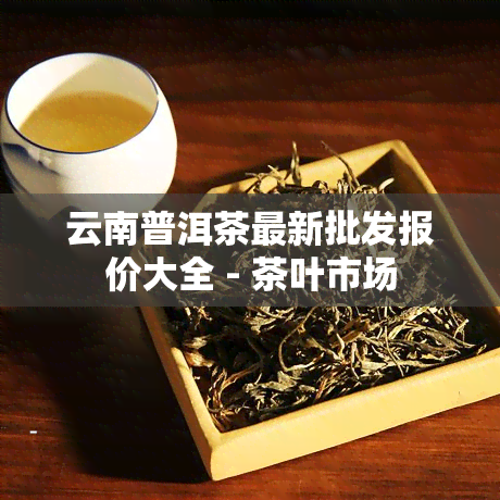 云南普洱茶最新批发报价大全 - 茶叶市场