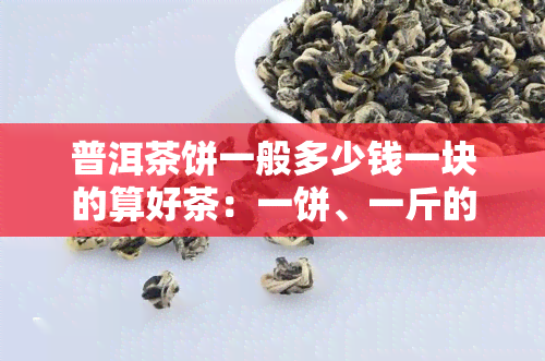 普洱茶饼一般多少钱一块的算好茶：一饼、一斤的价格是多少？