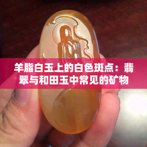 羊脂白玉上的白色斑点：翡翠与和田玉中常见的矿物现象解析