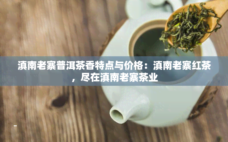 滇南老寨普洱茶香特点与价格：滇南老寨红茶，尽在滇南老寨茶业