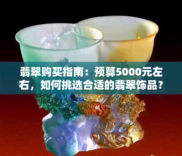 翡翠购买指南：预算5000元左右，如何挑选合适的翡翠饰品？