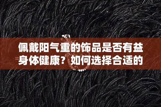 佩戴阳气重的饰品是否有益身体健康？如何选择合适的阳气饰品？