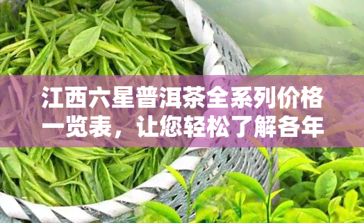 江西六星普洱茶全系列价格一览表，让您轻松了解各年份、等级茶叶的价格信息