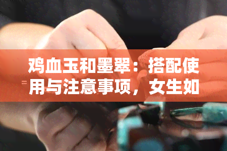 鸡血玉和墨翠：搭配使用与注意事项，女生如何佩戴？