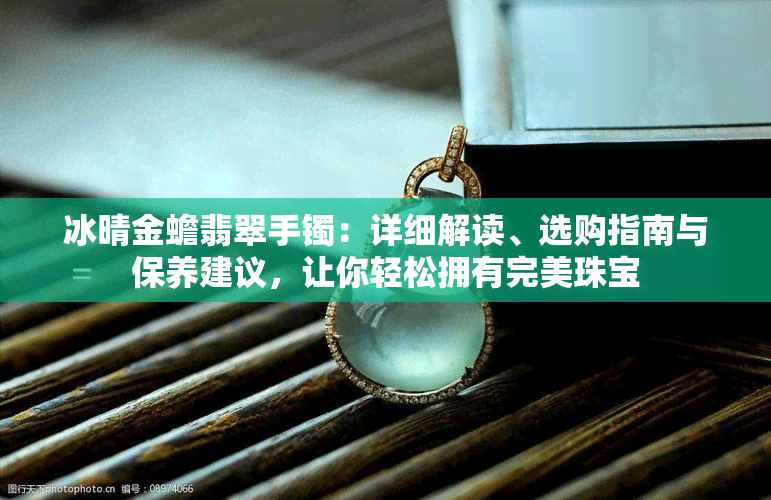 冰晴金蟾翡翠手镯：详细解读、选购指南与保养建议，让你轻松拥有完美珠宝