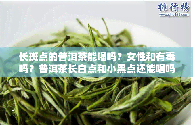 长斑点的普洱茶能喝吗？女性和有吗？普洱茶长白点和小黑点还能喝吗？