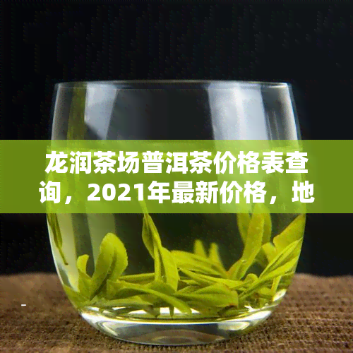 龙润茶场普洱茶价格表查询，2021年最新价格，地址信息尽在龙润茶