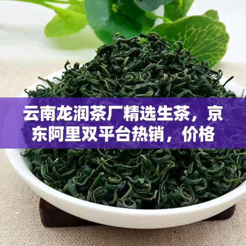 云南龙润茶厂精选生茶，京东阿里双平台热销，价格实品质保证