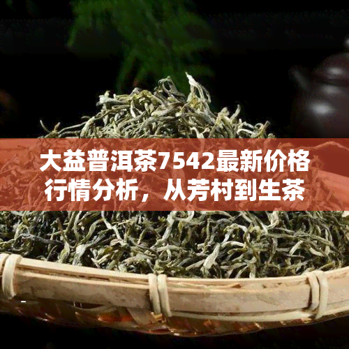 大益普洱茶7542最新价格行情分析，从芳村到生茶全方位解析