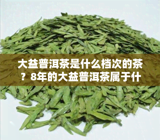 大益普洱茶是什么档次的茶？8年的大益普洱茶属于什么级别？