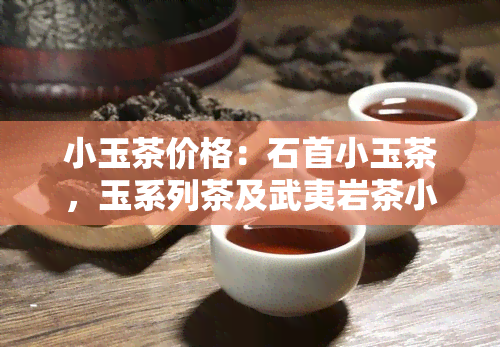 小玉茶价格：石首小玉茶，玉系列茶及武夷岩茶小玉