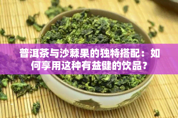 普洱茶与沙棘果的独特搭配：如何享用这种有益健的饮品？