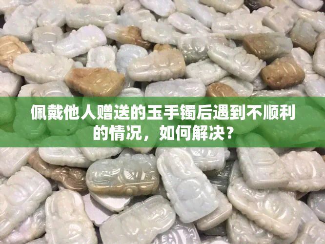 佩戴他人赠送的玉手镯后遇到不顺利的情况，如何解决？