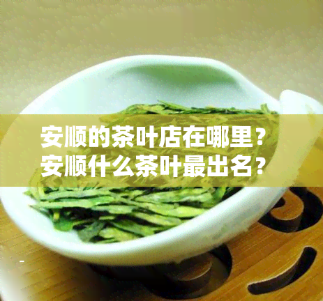 安顺的茶叶店在哪里？ 安顺什么茶叶最出名？ 安顺茶叶集中在哪个地方？