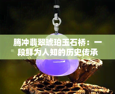 腾冲翡翠琥珀玉石桥：一段鲜为人知的历史传承