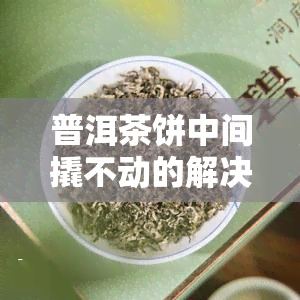 普洱茶饼中间撬不动的解决方法：轻松教你太紧难题