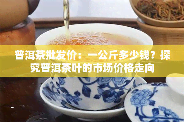 普洱茶批发价：一公斤多少钱？探究普洱茶叶的市场价格走向