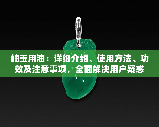 岫玉用油：详细介绍、使用方法、功效及注意事项，全面解决用户疑惑