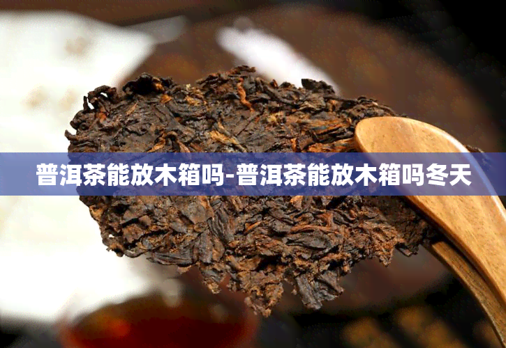 普洱茶能放木箱吗-普洱茶能放木箱吗冬天