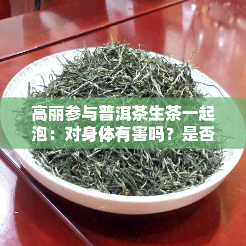 高丽参与普洱茶生茶一起泡：对身体有害吗？是否存在潜在的健风险？