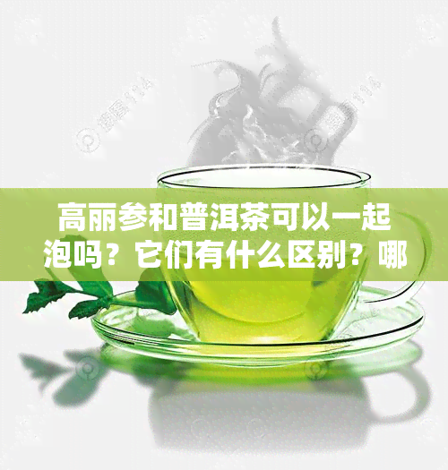 高丽参和普洱茶可以一起泡吗？它们有什么区别？哪个更好？请分享您的经验。