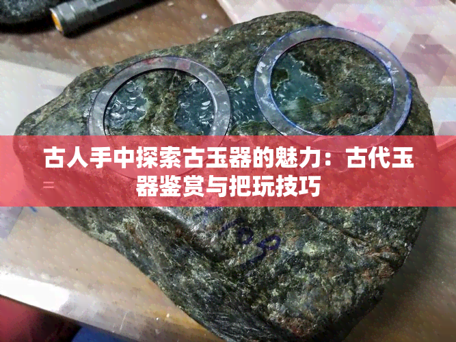 古人手中探索古玉器的魅力：古代玉器鉴赏与把玩技巧