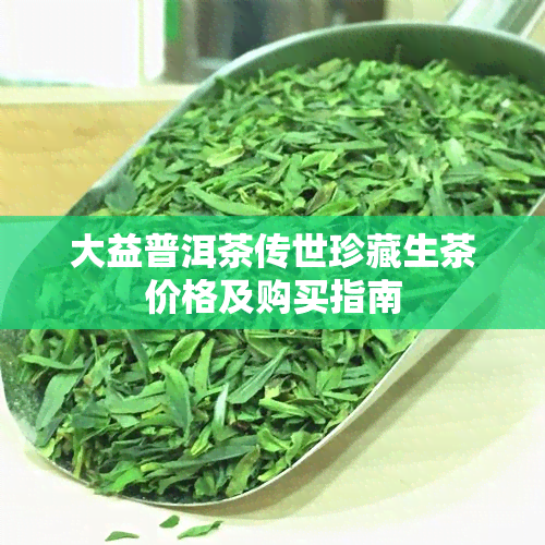 大益普洱茶传世珍藏生茶价格及购买指南